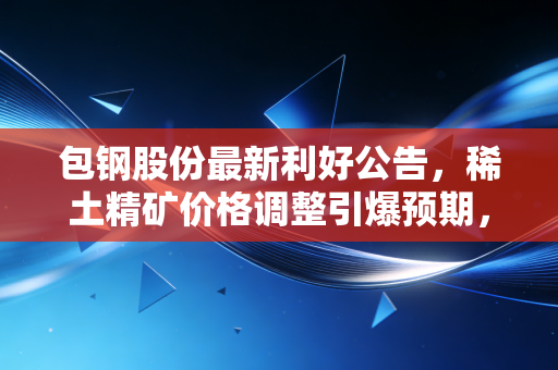 包钢股份最新利好公告,稀土精矿价格调整引爆预期,左手钢铁右手稀土的双轮驱动能否迎来价值重估?