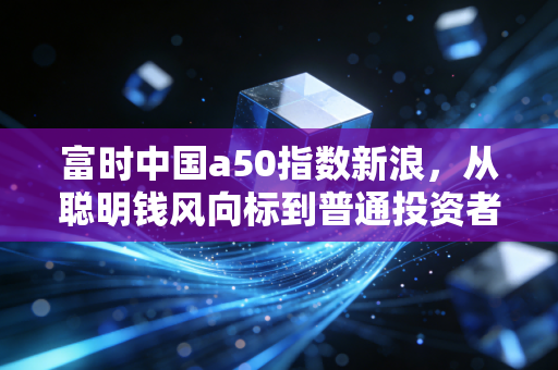 富时中国a50指数新浪,从聪明钱风向标到普通投资者的必修课