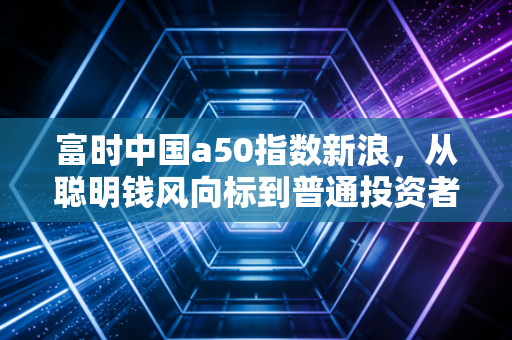 富时中国a50指数新浪,从聪明钱风向标到普通投资者的必修课