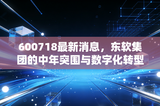 600718最新消息，东软集团的中年突围与数字化转型的深水区博弈
