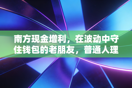南方现金增利，在波动中守住钱包的老朋友，普通人理财的第一块基石