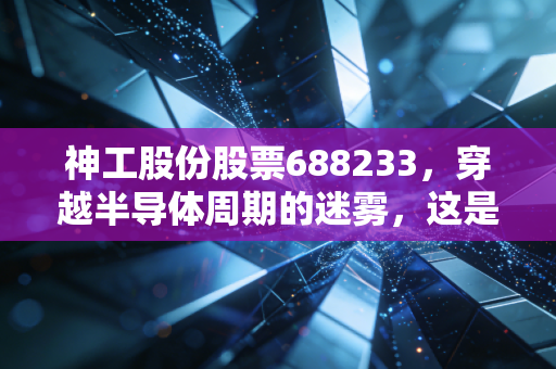 神工股份股票688233，穿越半导体周期的迷雾，这是一家被低估的隐形冠军吗？
