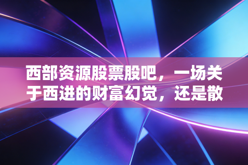 西部资源股票股吧,一场关于西进的财富幻觉,还是散户最后的倔强?