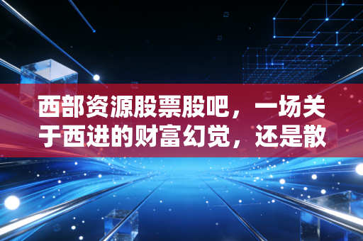 西部资源股票股吧,一场关于西进的财富幻觉,还是散户最后的倔强?