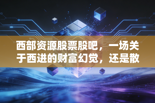 西部资源股票股吧，一场关于西进的财富幻觉，还是散户最后的倔强？
