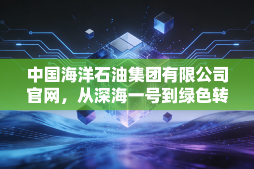 中国海洋石油集团有限公司官网，从深海一号到绿色转型，解码能源巨头的变与不变