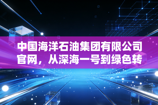 中国海洋石油集团有限公司官网，从深海一号到绿色转型，解码能源巨头的变与不变