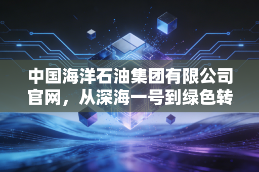 中国海洋石油集团有限公司官网，从深海一号到绿色转型，解码能源巨头的变与不变