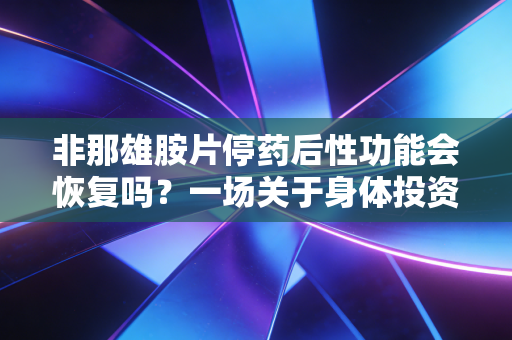 非那雄胺片停药后性功能会恢复吗?一场关于身体投资回报的风险博弈与深度解析