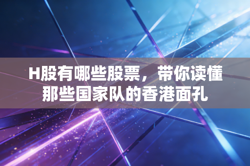 H股有哪些股票，带你读懂那些国家队的香港面孔