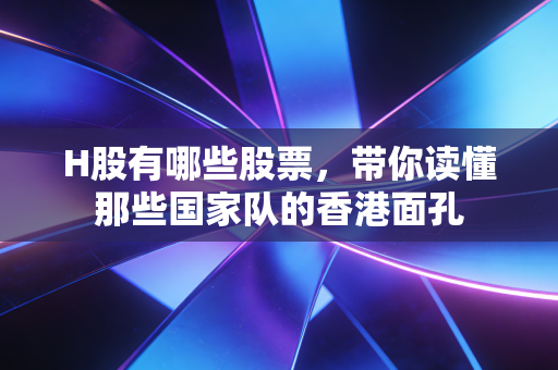 H股有哪些股票，带你读懂那些国家队的香港面孔