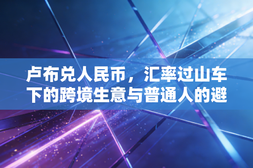 卢布兑人民币，汇率过山车下的跨境生意与普通人的避险智慧