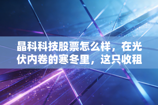 晶科科技股票怎么样，在光伏内卷的寒冬里，这只收租股还能拿吗？