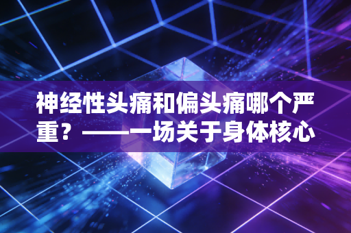 神经性头痛和偏头痛哪个严重？——一场关于身体核心资产的深度风险评估