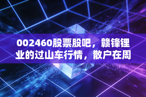 002460股票股吧，赣锋锂业的过山车行情，散户在周期轮回中的悲欢与坚守