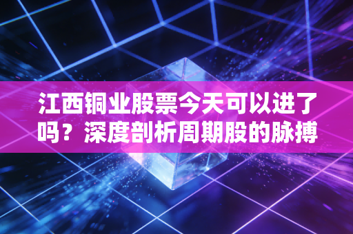 江西铜业股票今天可以进了吗？深度剖析周期股的脉搏与散户的生存法则