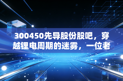 300450先导股份股吧，穿越锂电周期的迷雾，一位老股民的深度复盘与思考