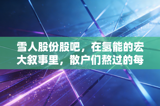 雪人股份股吧，在氢能的宏大叙事里，散户们熬过的每一个深夜