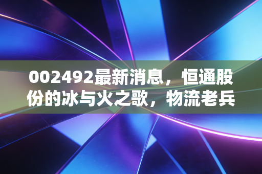 002492最新消息，恒通股份的冰与火之歌，物流老兵如何突围能源困局？