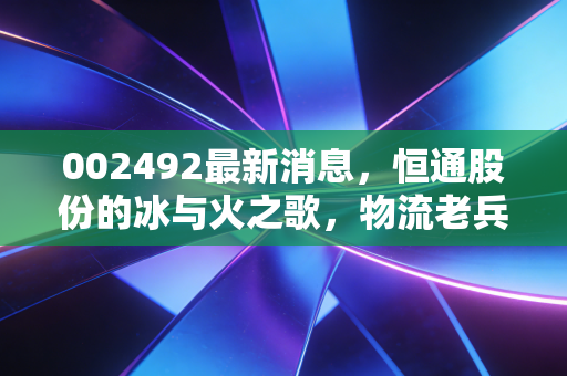 002492最新消息，恒通股份的冰与火之歌，物流老兵如何突围能源困局？