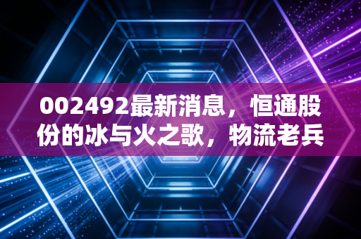 002492最新消息，恒通股份的冰与火之歌，物流老兵如何突围能源困局？