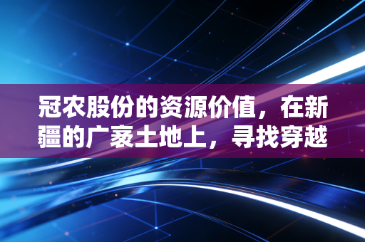 冠农股份的资源价值，在新疆的广袤土地上，寻找穿越周期的确定性