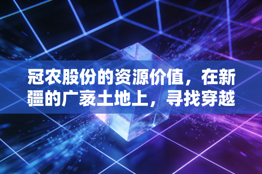 冠农股份的资源价值,在新疆的广袤土地上,寻找穿越周期的确定性