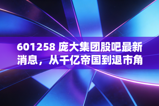 601258 庞大集团股吧最新消息，从千亿帝国到退市角落，老股民们的索赔梦与新三板挣扎