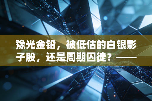 豫光金铅，被低估的白银影子股，还是周期囚徒？——深度剖析这家铅锌巨头的生存之道