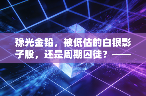 豫光金铅，被低估的白银影子股，还是周期囚徒？——深度剖析这家铅锌巨头的生存之道