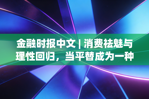 金融时报中文 | 消费祛魅与理性回归，当平替成为一种生活哲学