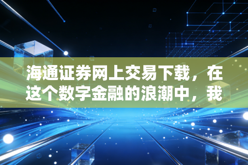 海通证券网上交易下载，在这个数字金融的浪潮中，我们如何找到那艘靠谱的船？