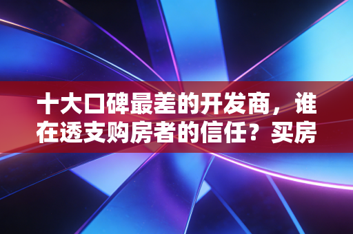 十大口碑最差的开发商，谁在透支购房者的信任？买房避坑实录