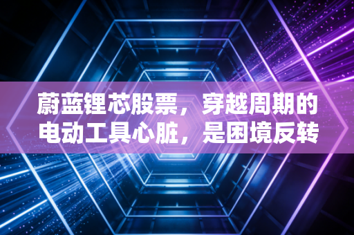 蔚蓝锂芯股票，穿越周期的电动工具心脏，是困境反转还是价值陷阱？