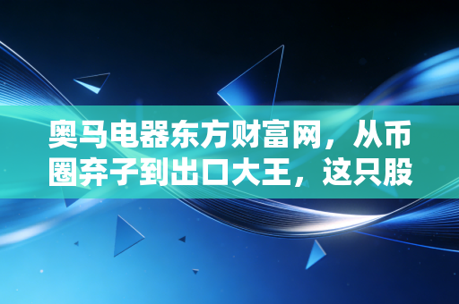奥马电器东方财富网，从币圈弃子到出口大王，这只股票值得长期持有吗？