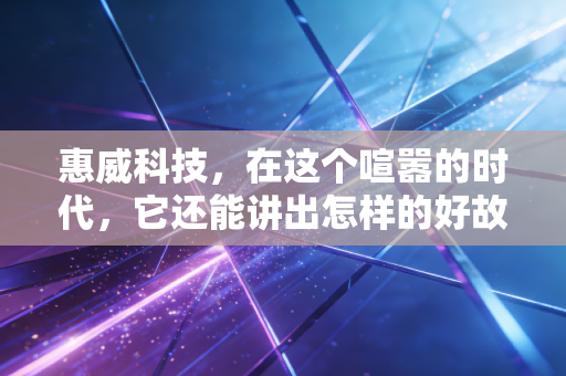 惠威科技，在这个喧嚣的时代，它还能讲出怎样的好故事？