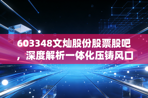 603348文灿股份股票股吧，深度解析一体化压铸风口下的机遇与散户的真实心声