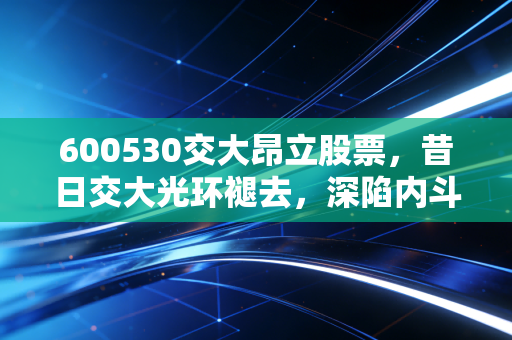 600530交大昂立股票，昔日交大光环褪去，深陷内斗泥潭的退市警示录