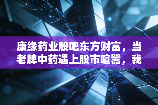 康缘药业股吧东方财富，当老牌中药遇上股市喧嚣，我们该如何在情绪的洪流中守住价值？