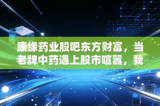 康缘药业股吧东方财富，当老牌中药遇上股市喧嚣，我们该如何在情绪的洪流中守住价值？
