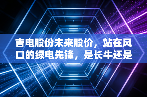 吉电股份未来股价，站在风口的绿电先锋，是长牛还是昙花一现？