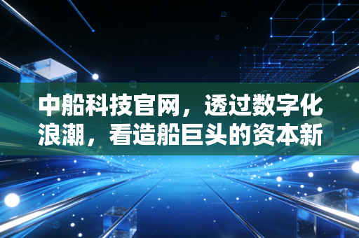 中船科技官网，透过数字化浪潮，看造船巨头的资本新航向