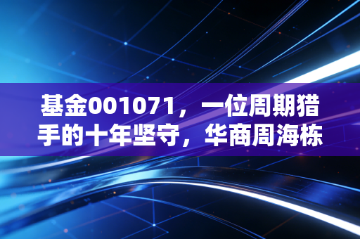 基金001071，一位周期猎手的十年坚守，华商周海栋的进击之路