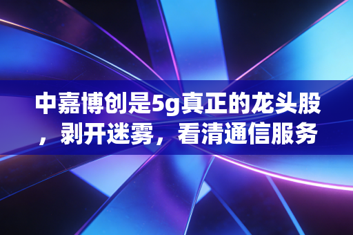 中嘉博创是5g真正的龙头股，剥开迷雾，看清通信服务背后的隐形王者