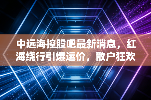 中远海控股吧最新消息，红海绕行引爆运价，散户狂欢背后，中远海控的长牛逻辑还在吗？