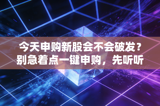 今天申购新股会不会破发？别急着点一键申购，先听听这番掏心窝子的话
