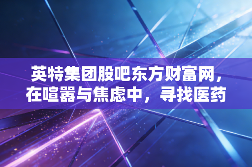 英特集团股吧东方财富网，在喧嚣与焦虑中，寻找医药流通巨头的长期价值锚点