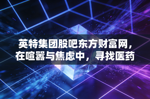 英特集团股吧东方财富网，在喧嚣与焦虑中，寻找医药流通巨头的长期价值锚点