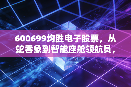 600699均胜电子股票，从蛇吞象到智能座舱领航员，这只票到底值不值得守？