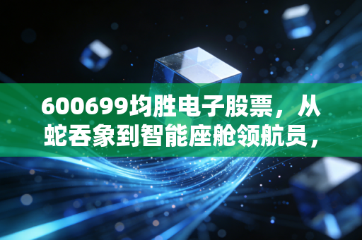 600699均胜电子股票，从蛇吞象到智能座舱领航员，这只票到底值不值得守？